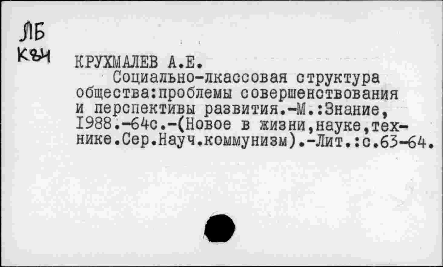 ﻿ЛБ
КРУХМАЛЕВ А.Е.
Социально-лкассовая структура общества:проблемы совершенствования и перспективы развития.-М.:3нание, 1988.-64с.-(Новое в жизни,науке,технике.Сер.Науч.коммунизм).-Лит. :с.63-64.